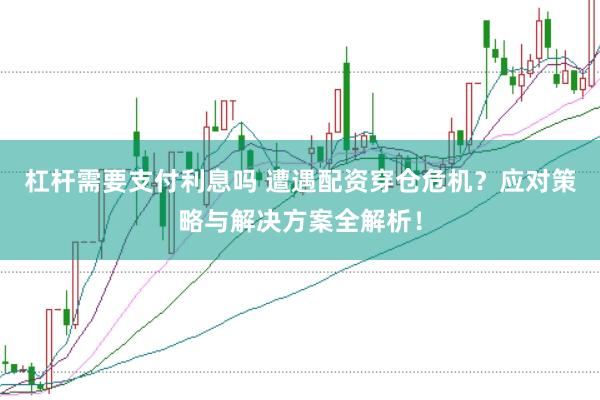 杠杆需要支付利息吗 遭遇配资穿仓危机？应对策略与解决方案全解析！