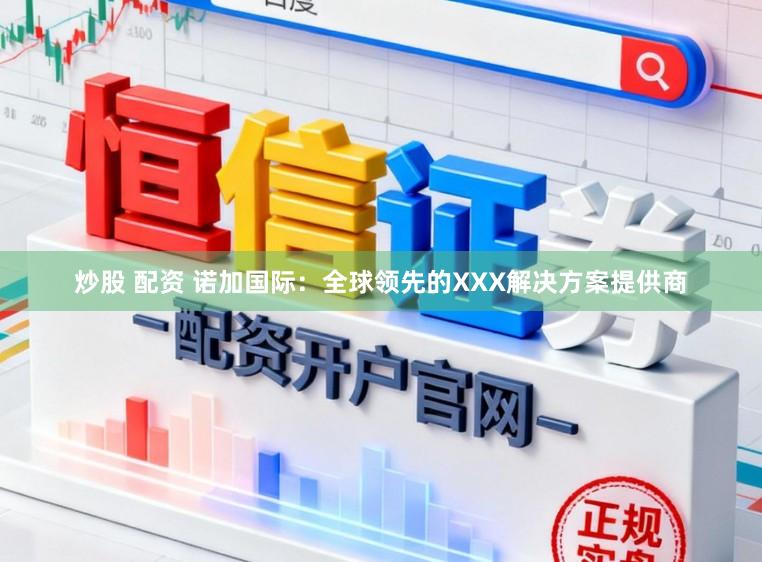 炒股 配资 诺加国际：全球领先的XXX解决方案提供商