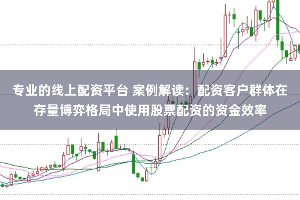 专业的线上配资平台 案例解读：配资客户群体在存量博弈格局中使用股票配资的资金效率