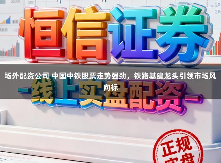 场外配资公司 中国中铁股票走势强劲，铁路基建龙头引领市场风向标