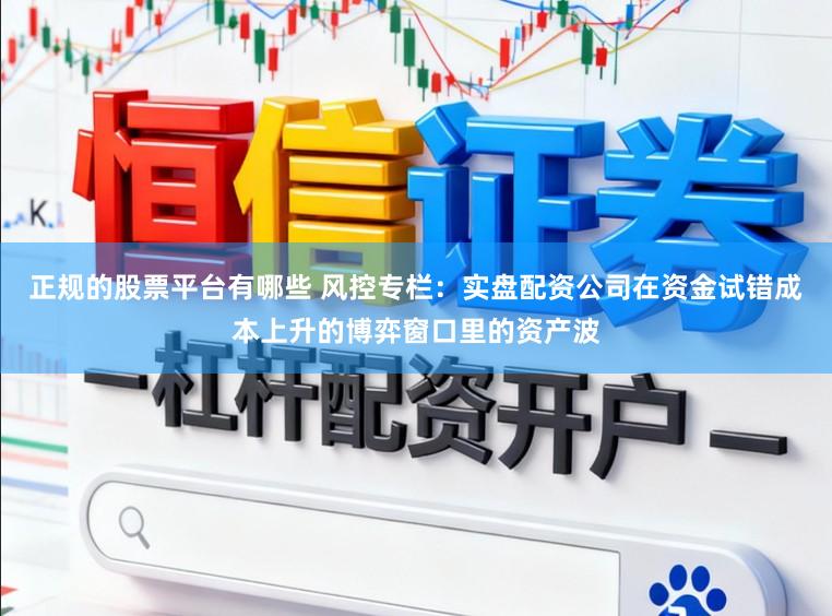 正规的股票平台有哪些 风控专栏：实盘配资公司在资金试错成本上升的博弈窗口里的资产波