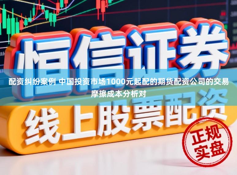 配资纠纷案例 中国投资市场1000元起配的期货配资公司的交易摩擦成本分析对