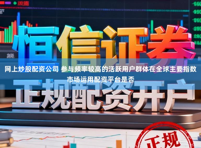 网上炒股配资公司 参与频率较高的活跃用户群体在全球主要指数市场运用配资平台是否