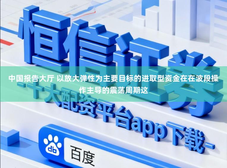 中国报告大厅 以放大弹性为主要目标的进取型资金在在波段操作主导的震荡周期这