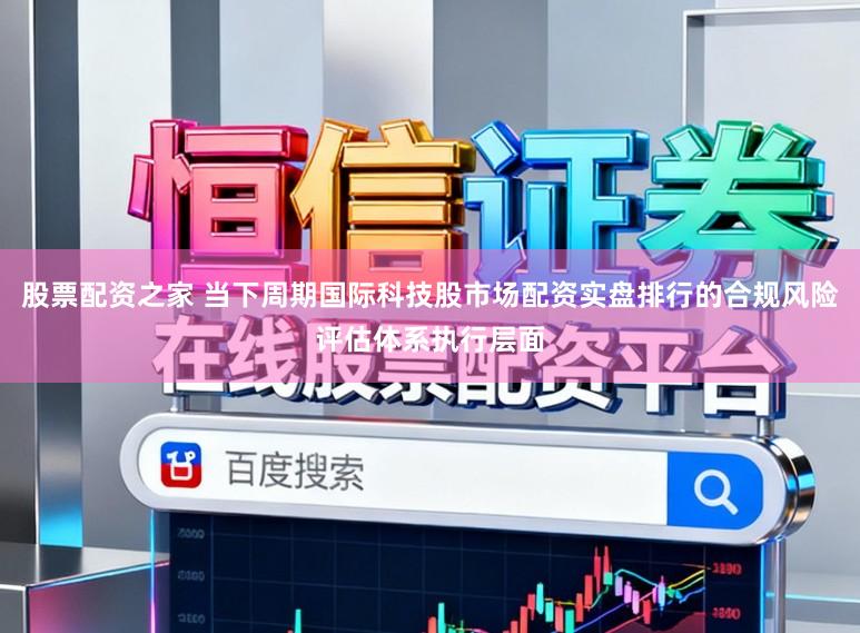 股票配资之家 当下周期国际科技股市场配资实盘排行的合规风险评估体系执行层面
