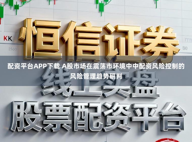 配资平台APP下载 A股市场在震荡市环境中中配资风险控制的风险管理趋势研判
