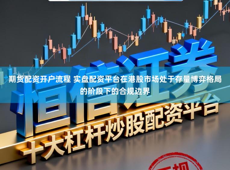 期货配资开户流程 实盘配资平台在港股市场处于存量博弈格局的阶段下的合规边界