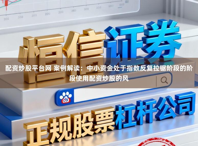 配资炒股平台网 案例解读：中小资金处于指数反复拉锯阶段的阶段使用配资炒股的风