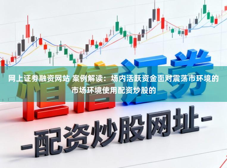 网上证劵融资网站 案例解读：场内活跃资金面对震荡市环境的市场环境使用配资炒股的